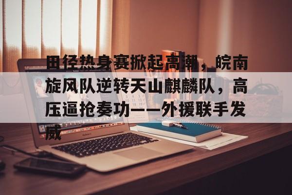 爱游戏APP包含田径热身赛掀起高潮，皖南旋风队逆转天山麒麟队，高压逼抢奏功——外援联手发威的词条